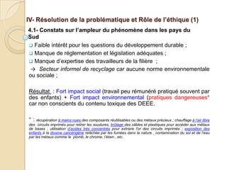 IV- Résolution de la problématique et Rôle de l’éthique (1)
4.1- Constats sur l’ampleur du phénomène dans les pays du
Sud
 Faible intérêt pour les questions du développement durable ;
 Manque de réglementation et législation adéquates ;
 Manque d’expertise des travailleurs de la filière ;
 → Secteur informel de recyclage car aucune norme environnementale
ou sociale ;

Résultat : Fort impact social (travail peu rémunéré pratiqué souvent par
des enfants) + Fort impact environnemental (pratiques dangereuses*
car non conscients du contenu toxique des DEEE.

* : récupération à mains nues des composants réutilisables ou des métaux précieux ; chauffage à l’air libre
des circuits imprimés pour retirer les soudures, brûlage des câbles et plastiques pour accéder aux métaux
de bases ; utilisation d’acides très concentrés pour extraire l'or des circuits imprimés ; exposition des
enfants à la dioxine cancérigène relâchée par les fumées dans la nature , contamination du sol et de l’eau
par les métaux comme le plomb, le chrome, l’étain , etc.
 