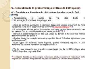 IV- Résolution de la problématique et Rôle de l’éthique (2)
4.1- Constats sur l’ampleur du phénomène dans les pays du Sud
(suite)
 Accessibilité     et      cycle    de                vie       des        EEE         →
coût, énergie, formation, recyclage, etc.
  Dans ce contexte particulier, le réemploi d’appareils usagés provenant du Nord
représente-il une réelle opportunité de réduire la fracture numérique (b) ?
 Si un matériel réformé est un futur déchet, comment peut-on éviter de transformer
les pays du Sud en véritables décharges sauvages de DEEE ?
 Doivent-ils cesser l’importation des EEE usagé ou doivent-ils favoriser des filières
de seconde main de qualité ?
 Quelles filières de réemploi et de recyclage leur faut-il ? Quelles législations pour
quelles normes ?
 Quels types de matériels, quels logiciels, quelles formations requises ? Quel
traitement pour quelle répartition de responsabilités ?

Touteune panoplie de questions suscitées par la problématique des
DEEE dans les pays du Sud.

(b): inégalité d’accès aux technologies numériques, dont principalement l’ordinateur. Cette
inégalité est fortement marquée entre les pays occidentaux et ceux en développement
 