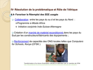 IV- Résolution de la problématique et Rôle de l’éthique
4.4- Favoriser le Réemploi des EEE usagés

   Collaboration entre les pays du su d et les pays du Nord :
    →Programme e-Waste Africa
    → Initiative conjointe Inde-Suisse-Allemagne

 Création d’un marché de matériel reconditionné dans les pays du
Sud par les constructeurs/fabricants des équipements ;

 Renforcement de capacités des ONG locales telles que Computers
for Schools, Kenya (CFSK )




            Transformation d’un écran d’ordinateur vétuste en téléviseur par un membre de CFSK
            http://web2solidarite.ning.com/group/ticetenvironnement/forum/topics/le-recyclage-des-ordinateurs
 