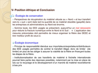 V- Position éthique et Conclusion

   Écologie de conservation
 Perspectives de récupération du matériel vétuste au « Nord » et leur transfert
vers le « sud » sont réels tant la quantité de ce matériel obsolète (gaspillé) dans
les entreprises et administrations au Nord est énorme.
  Somme toute, les EEE usagés se présentent, aujourd’hui un mal nécessaire
pour réduire la fracture numérique entre le Nord et le Sud : → L’application des
mesures préconisées doit permettre de mieux organiser la filière des DEEE et
tirer meilleur profit de ceux-ci.


   Écologie économique
  Principe de responsabilité étendue aux importateurs/exportateurs/distributeurs
des EEE usagés permettra de contrer le transfert illégal, donc de limiter (de
limiter) en plus de les obliger à assurer la viabilité de la filière en finançant toutes
les étapes de la filière.
  Institutionnalisation de ces transferts de matériel à l'échelle internationale
pourrait faire partie des réponses possibles, notamment par la mise en place de
lois sur le recyclage et le développement d’un marché de matériel reconditionné
à bas prix
 
