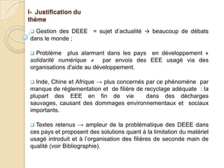 I- Justification du
thème
 Gestion des DEEE = sujet d’actualité → beaucoup de débats
dans le monde ;

 Problème plus alarmant dans les pays en développement «
solidarité numérique » par envois des EEE usagé via des
organisations d'aide au développement.

 Inde, Chine et Afrique → plus concernés par ce phénomène par
manque de réglementation et de filière de recyclage adéquate : la
plupart des EEE en fin de vie              dans des décharges
sauvages, causant des dommages environnementaux et sociaux
importants.

 Textes retenus → ampleur de la problématique des DEEE dans
ces pays et proposent des solutions quant à la limitation du matériel
usagé introduit et à l’organisation des filières de seconde main de
qualité (voir Bibliographie).
 