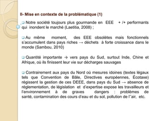 II- Mise en contexte de la problématique (1)

 Notre société toujours plus gourmande en EEE         + /+ performants
qui inondent le marché (Laetitia, 2008) ;

 Au  même     moment,     des EEE obsolètes mais fonctionnels
s’accumulent dans pays riches → déchets à forte croissance dans le
monde (Sambou, 2010)

 Quantité importante → vers pays du Sud, surtout Inde, Chine et
Afrique, où ils finissent leur vie sur décharges sauvages

  Contrairement aux pays du Nord où mesures idoines (textes légaux
tels que Convention de Bâle, Directives européennes, Écotaxe)
régissent la gestion de ces DEEE, dans pays du Sud → absence de
réglementation, de législation et d’expertise expose les travailleurs et
l’environnement à de graves             dangers : problèmes de
santé, contamination des cours d’eau et du sol, pollution de l’’air, etc.
 