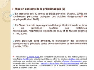 II- Mise en contexte de la problématique (2)
 En Inde avec ses 30 tonnes de DEEE par mois (Rochat, 2006), de
nombreuses personnes pratiquent des activités dangereuses(a) de
recyclage (Rochat, 2009) ;

 En Chine où existe la plus grande décharge électronique de la terre
«       les      travailleurs      souffrent       des       problèmes
neurologiques, respiratoires, digestifs, de peau et de fausses couches
» (Tim, 2006).


 Dans plusieurs pays africains, la multiplication des décharges
sauvages est la principale cause de contamination de l’environnement
(Leatitia, 2008) .



(a): récupération à mains nues des composants réutilisables ou des métaux précieux ;
chauffage à l’air libre des circuits imprimés pour retirer les soudures, brûlage des câbles et
plastiques pour accéder aux métaux de bases ; utilisation d’acides très concentrés pour
extraire l'or des circuits imprimés ; exposition des enfants à la dioxine cancérigène relâchée
par les fumées dans la nature , contamination du sol et de l’eau par les métaux comme le
plomb, le chrome, l’étain , etc.
 
