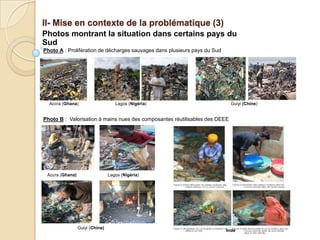 II- Mise en contexte de la problématique (3)
Photos montrant la situation dans certains pays du
Sud
Photo A : Prolifération de décharges sauvages dans plusieurs pays du Sud




  Accra (Ghana)                     Lagos (Nigéria)                          Guiyi (Chine)


Photo B : Valorisation à mains nues des composantes réutilisables des DEEE




 Accra (Ghana)                   Lagos (Nigéria)




                 Guiyi (Chine)
                                                                           Inde
 