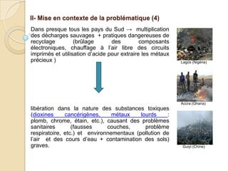 II- Mise en contexte de la problématique (4)
Dans presque tous les pays du Sud → multiplication
des décharges sauvages + pratiques dangereuses de
recyclage         (brûlage       des         composants
électroniques, chauffage à l’air libre des circuits
imprimés et utilisation d’acide pour extraire les métaux
précieux )                                                 Lagos (Nigéria)




                                                           Accra (Ghana)
libération dans la nature des substances toxiques
(dioxines     cancérigènes,     métaux    lourds     :
plomb, chrome, étain, etc.), causant des problèmes
sanitaires       (fausses     couches,      problème
respiratoire, etc.) et environnementaux (pollution de
l’air et des cours d’eau + contamination des sols)
graves.                                                     Guiyi (Chine)
 