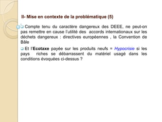 II- Mise en contexte de la problématique (5)

 Compte tenu du caractère dangereux des DEEE, ne peut-on
pas remettre en cause l’utilité des accords internationaux sur les
déchets dangereux : directives européennes , la Convention de
Bâle
 Et l’Ecotaxe payée sur les produits neufs = Hypocrisie si les
pays    riches se débarrassent du matériel usagé dans les
conditions évoquées ci-dessus ?
 