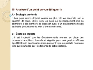 III- Analyse d’un point de vue éthique (1)
A - Écologie profonde
  Les pays riches doivent cesser au plus vite ce scandale sur le
transfert de leurs DEEE vers les pays en développement afin de
permettre à ces derniers de disposer aussi d’un environnement sain
et à leurs populations de jouir d’une santé saine.


B - Écologie globale
  Il est impératif que les Gouvernements mettent en place des
processus ambitieux, formels et régulés pour une gestion efficace
des DEEE afin que tous les êtres puissent vivre en parfaite harmonie
telle que souhaitée par les tenants de cette écologie.
 