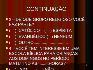 CONTINUAÇÃOCONTINUAÇÃO
3 – DE QUE GRUPO RELIGIOSO VOCÊ3 – DE QUE GRUPO RELIGIOSO VOCÊ
FAZ PARTE?FAZ PARTE?
( ) CATÓLICO ( ) ESPÍRITA( ) CATÓLICO ( ) ESPÍRITA
( ) EVANGÉLICO ( ) NENHUM( ) EVANGÉLICO ( ) NENHUM
( ) OUTRO..............................( ) OUTRO..............................
4 – VOCÊ TEM INTERESSE EM UMA4 – VOCÊ TEM INTERESSE EM UMA
ESCOLA BÍBLICA PARA CRIANÇASESCOLA BÍBLICA PARA CRIANÇAS
AOS DOMINGOS NO PERÍODOAOS DOMINGOS NO PERÍODO
MATUTINO ÀS..........HORAS?MATUTINO ÀS..........HORAS? 2525
 