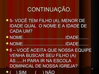 CONTINUAÇÃO.CONTINUAÇÃO.
5- VOCÊ TEM FILHO (A), MENOR DE5- VOCÊ TEM FILHO (A), MENOR DE
IDADE QUAL O NOME E A IDADE DEIDADE QUAL O NOME E A IDADE DE
CADA UM?CADA UM?
NOME...................................IDADE........NOME...................................IDADE........
NOME...................................IDADE........NOME...................................IDADE........
6 – VOCÊ ACEITA QUE NOSSA EQUIPE6 – VOCÊ ACEITA QUE NOSSA EQUIPE
VENHA BUSCAR SEU FILHO (A)VENHA BUSCAR SEU FILHO (A)
ÀS......H PARA IR NA ESCOLAÀS......H PARA IR NA ESCOLA
DOMINICAL DE NOSSA IGREJA?DOMINICAL DE NOSSA IGREJA?
( ) SIM ( ) NÃO
2626
 