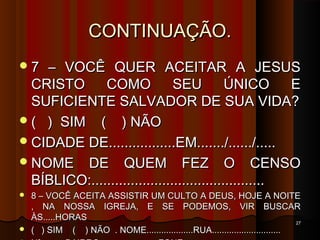 CONTINUAÇÃO.CONTINUAÇÃO.
7 – VOCÊ QUER ACEITAR A JESUS7 – VOCÊ QUER ACEITAR A JESUS
CRISTO COMO SEU ÚNICO ECRISTO COMO SEU ÚNICO E
SUFICIENTE SALVADOR DE SUA VIDA?SUFICIENTE SALVADOR DE SUA VIDA?
( ) SIM ( ) NÃO( ) SIM ( ) NÃO
CIDADE DE.................EM......./....../.....CIDADE DE.................EM......./....../.....
NOME DE QUEM FEZ O CENSONOME DE QUEM FEZ O CENSO
BÍBLICO:............................................BÍBLICO:............................................
 8 – VOCÊ ACEITA ASSISTIR UM CULTO A DEUS, HOJE A NOITE8 – VOCÊ ACEITA ASSISTIR UM CULTO A DEUS, HOJE A NOITE
, NA NOSSA IGREJA, E SE PODEMOS, VIR BUSCAR, NA NOSSA IGREJA, E SE PODEMOS, VIR BUSCAR
ÀS.....HORASÀS.....HORAS
 ( ) SIM ( ) NÃO . NOME...................RUA............................( ) SIM ( ) NÃO . NOME...................RUA............................
2727
 
