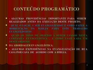 CONTEÚDO PROGRAMÁTICOCONTEÚDO PROGRAMÁTICO
 - ALGUMAS PROVIDÊNCIAS IMPORTANTE PARA SEREM- ALGUMAS PROVIDÊNCIAS IMPORTANTE PARA SEREM
REALIZADOS ANTES DA EXECUÇÃO DESTE PROJETO.REALIZADOS ANTES DA EXECUÇÃO DESTE PROJETO.
 - QUAL O LOCAL A SER EVANGELIZADO? E COMO FAZER A- QUAL O LOCAL A SER EVANGELIZADO? E COMO FAZER A
MOBILIZAÇÃO DA IGREJA PARA ESTE TRABALHOMOBILIZAÇÃO DA IGREJA PARA ESTE TRABALHO
EVANGELÍSTICO?EVANGELÍSTICO?
 - QUAIS OS TIPOS DE OBJETOS A SEREM USADOS NESTA- QUAIS OS TIPOS DE OBJETOS A SEREM USADOS NESTA
CAMPANHA EVANGELÍSTICA , E COMO USAR CADA UMCAMPANHA EVANGELÍSTICA , E COMO USAR CADA UM
DESTE OBJETO?DESTE OBJETO?
 DA ABORDAGEM EVANGELÍSTICA.DA ABORDAGEM EVANGELÍSTICA.
 - ALGUMAS EXPERIÊNCIAS NA EVANGELIZAÇÃO DE RUA- ALGUMAS EXPERIÊNCIAS NA EVANGELIZAÇÃO DE RUA
CASA POR CASA DE ACORDO COM A BÍBLIA.CASA POR CASA DE ACORDO COM A BÍBLIA.
33
 