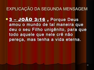 EXPLICAÇÃO DA SEGUNDA MENSAGEMEXPLICAÇÃO DA SEGUNDA MENSAGEM
3 – JOÃO 3:163 – JOÃO 3:16 ,, Porque DeusPorque Deus
amou o mundo de tal maneira queamou o mundo de tal maneira que
deu o seu Filho unigênito, para quedeu o seu Filho unigênito, para que
todo aquele que nele crê nãotodo aquele que nele crê não
pereça, mas tenha a vida eterna.pereça, mas tenha a vida eterna.
4343
 