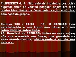 66
FILIPENSES 4: 6 Não estejais inquietos por coisa
alguma; antes as vossas petições sejam em tudo
conhecidas diante de Deus pela oração e súplica,
com ação de graças.
Salmos 103 : 19-20 19 O SENHOR tem
estabelecido o seu trono nos céus, e o seu
reino domina sobre tudo.
20 Bendizei ao SENHOR, todos os seus anjos,
vós que excedeis em força, que guardais os
seus mandamentos, obedecendo à voz da sua
palavra.
 