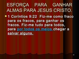 ESFORÇA PARA GANHARESFORÇA PARA GANHAR
ALMAS PARA JESUS CRISTO.ALMAS PARA JESUS CRISTO.
6060
1 Coríntios 9:22 Fiz-me como fraco1 Coríntios 9:22 Fiz-me como fraco
para os fracos, para ganhar ospara os fracos, para ganhar os
fracos. Fiz-me tudo para todos,fracos. Fiz-me tudo para todos,
parapara por todos os meiospor todos os meios chegar achegar a
salvar alguns.salvar alguns.
 