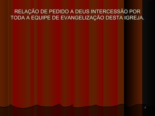 RELAÇÃO DE PEDIDO A DEUS INTERCESSÃO PORRELAÇÃO DE PEDIDO A DEUS INTERCESSÃO POR
TODA A EQUIPE DE EVANGELIZAÇÃO DESTA IGREJA.TODA A EQUIPE DE EVANGELIZAÇÃO DESTA IGREJA.
77
 