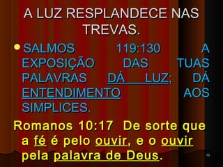 A LUZ RESPLANDECE NASA LUZ RESPLANDECE NAS
TREVAS.TREVAS.
SALMOS 119:130 ASALMOS 119:130 A
EXPOSIÇÃO DAS TUASEXPOSIÇÃO DAS TUAS
PALAVRASPALAVRAS DÁ LUZDÁ LUZ; DÁ; DÁ
ENTENDIMENTOENTENDIMENTO AOSAOS
SIMPLICES.SIMPLICES.
Romanos 10:17 De sorte queRomanos 10:17 De sorte que
aa féfé é peloé pelo ouvirouvir, e o, e o ouvirouvir
pelapela palavra de Deuspalavra de Deus.. 7373
 