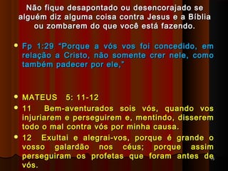 Não fique desapontado ou desencorajado seNão fique desapontado ou desencorajado se
alguém diz alguma coisa contra Jesus e a Bíbliaalguém diz alguma coisa contra Jesus e a Bíblia
ou zombarem do que você está fazendo.ou zombarem do que você está fazendo.
 Fp 1:29 “Porque a vós vos foi concedido, emFp 1:29 “Porque a vós vos foi concedido, em
relação a Cristo, não somente crer nele, comorelação a Cristo, não somente crer nele, como
também padecer por ele,”também padecer por ele,”
 MATEUS 5: 11-12MATEUS 5: 11-12
 11 Bem-aventurados sois vós, quando vos11 Bem-aventurados sois vós, quando vos
injuriarem e perseguirem e, mentindo, dissereminjuriarem e perseguirem e, mentindo, disserem
todo o mal contra vós por minha causa.todo o mal contra vós por minha causa.
 12 Exultai e alegrai-vos, porque é grande o12 Exultai e alegrai-vos, porque é grande o
vosso galardão nos céus; porque assimvosso galardão nos céus; porque assim
perseguiram os profetas que foram antes deperseguiram os profetas que foram antes de
vós.vós.
7575
 