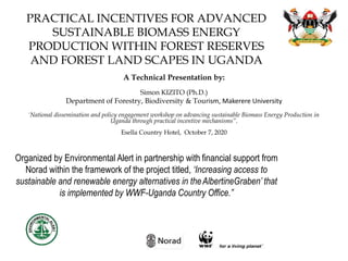 PRACTICAL INCENTIVES FOR ADVANCED
SUSTAINABLE BIOMASS ENERGY
PRODUCTION WITHIN FOREST RESERVES
AND FOREST LAND SCAPES IN UGANDA
A Technical Presentation by:
Simon KIZITO (Ph.D.)
Department of Forestry, Biodiversity & Tourism, Makerere University
'National dissemination and policy engagement workshop on advancing sustainable Biomass Energy Production in
Uganda through practical incentive mechanisms”.
Esella Country Hotel, October 7, 2020
Organized by Environmental Alert in partnership with financial support from
Norad within the framework of the project titled, ‘Increasing access to
sustainable and renewable energy alternatives in theAlbertineGraben’ that
is implemented by WWF-Uganda Country Office.”
 