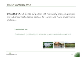THE ENVAMBIEN WAY


ENVAMBIEN S.A. will provide our partners with high quality engineering services
and advanced technological solutions for current and future environmental
challenges.




        ENVAMBIEN S.A.

        Continuously contributing to sustained environmental development.




                                                                            19
 