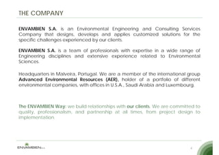 THE COMPANY

ENVAMBIEN S.A. is an Environmental Engineering and Consulting Services
Company that designs develops and applies customized solutions for the
                 designs,
specific challenges experienced by our clients.

ENVAMBIEN S.A. is a team of professionals with expertise in a wide range of
Engineering disciplines and extensive experience related to Environmental
Sciences.

Headquarters in Malveira, Portugal. We are a member of the international group
Advanced Environmental Resources (AER), holder of a portfolio of different
environmental companies, with offices in U S A , Saudi Arabia and Luxembourg
                                         U.S.A.,                  Luxembourg.



The ENVAMBIEN Way: we build relationships with our clients. We are committed to
quality, professionalism, and partnership at all times, from project design to
implementation.




                                                                          4
 