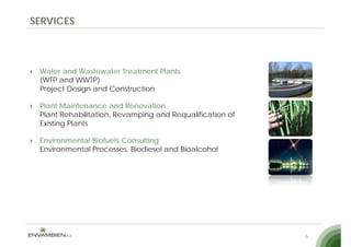 SERVICES



 Water and Wastewater Treatment Plants
 (WTP and WWTP)
 Project Design and Construction

 Plant Maintenance and Renovation
 Plant Rehabilitation, Revamping and Requalification of
 Existing Plants

 Environmental Biofuels Consulting
 Environmental Processes, Biodiesel and Bioalcohol




                                                          6
 