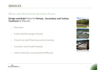 SERVICES

WATER AND WASTEWATER TREATMENT PLANTS
Design and Build Plants for Primary , Secondary and Tertiary
Treatment of Effluents:


     Domestic


     Food and Beverage Industry


     Chemical and Pharmaceutical Industry


     Ceramic and Textile Industry


     Other Domestic and Industrial Effluents




                                                               7
 