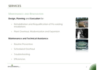 SERVICES

MAINTENANCE AND RENOVATION
Design, Planning and Execution for:

     Rehabilitation and Requalification of Pre-existing
     Installations

     Plant O erha l Modernization and Expansion
           Overhaul, Moderni ation    E pansion


Maintenance and Technical Assistance:

     Routine Preventive

     Scheduled Overhaul

     Troubleshooting

     Efficiencies


                                                          8
 