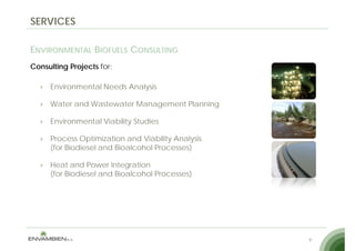 SERVICES

ENVIRONMENTAL BIOFUELS CONSULTING
Consulting Projects for:

     Environmental Needs Analysis

     Water and Wastewater Management Planning

     Environmental Viability Studies

     Process Optimization and Viability Analysis
     (for Biodiesel and Bioalcohol Processes)

     Heat and Power Integration
     (for Biodiesel and Bioalcohol Processes)




                                                   9
 