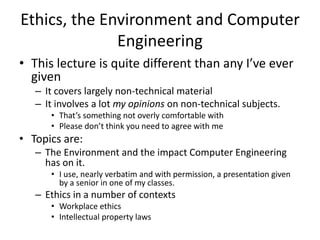 Ethics, the Environment and Computer
Engineering
• This lecture is quite different than any I’ve ever
given
– It covers largely non-technical material
– It involves a lot my opinions on non-technical subjects.
• That’s something not overly comfortable with
• Please don’t think you need to agree with me
• Topics are:
– The Environment and the impact Computer Engineering
has on it.
• I use, nearly verbatim and with permission, a presentation given
by a senior in one of my classes.
– Ethics in a number of contexts
• Workplace ethics
• Intellectual property laws
 
