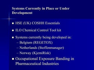 Systems Currently in Place or Under
Development
 HSE (UK) COSHH Essentials
 ILO Chemical Control Tool kit
 Systems currently being developed in:
– Belgium (REGETOX)
– Netherlands (Stoffenmanager)
– Norway (KjemiRisk)
 Occupational Exposure Banding in
Pharmaceutical Industries
 