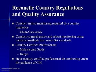 Reconcile Country Regulations
and Quality Assurance
 Conduct limited monitoring required by a country
regulation
– China Case study
 Conduct comprehensive and robust monitoring using
validated methods that meets QA standards
 Country Certified Professionals
– Malesia case Study
– Kenya
 Have country certified professional do monitoring under
the guidance of CIH
©International Safety Systems, Inc.
www.issehs.com
 