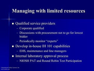 Managing with limited resources
 Qualified service providers
– Corporate qualified
– Discussions with procurement not to go for lowest
bidder
– Periodically monitor “experts”
 Develop in-house IH 101 capabilities
– EHS, maintenance and line managers
 Internal laboratory approval process
– NIOSH PAT and Round Robin Test Participation
©International Safety Systems, Inc.
www.issehs.com
 