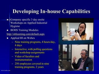 Developing In-house Capabilities
 Company specific 3 day onsite
Workshops on Applied Industrial
Hygiene
 BOHS Training Modules
http://ohlearning.com/default.aspx
 Applied IH on Webex
– Nine training programs, 4 hours/day,
4 days
– Interactive, with polling questions
and workshop assignments
– Video of faculties and
instrumentation
– 250 employees covered in nine
training programs, 2 years
www.issehs.com
 