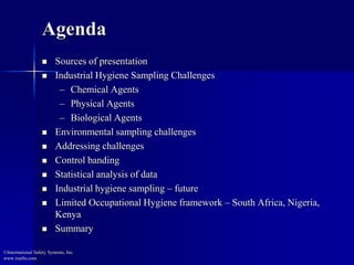 Agenda
 Sources of presentation
 Industrial Hygiene Sampling Challenges
– Chemical Agents
– Physical Agents
– Biological Agents
 Environmental sampling challenges
 Addressing challenges
 Control banding
 Statistical analysis of data
 Industrial hygiene sampling – future
 Limited Occupational Hygiene framework – South Africa, Nigeria,
Kenya
 Summary
©International Safety Systems, Inc.
www.issehs.com
 