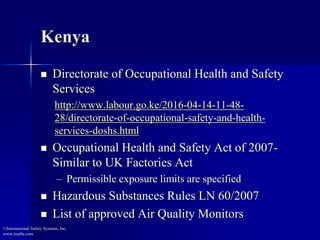 Kenya
 Directorate of Occupational Health and Safety
Services
http://www.labour.go.ke/2016-04-14-11-48-
28/directorate-of-occupational-safety-and-health-
services-doshs.html
 Occupational Health and Safety Act of 2007-
Similar to UK Factories Act
– Permissible exposure limits are specified
 Hazardous Substances Rules LN 60/2007
 List of approved Air Quality Monitors
©International Safety Systems, Inc.
www.issehs.com
 