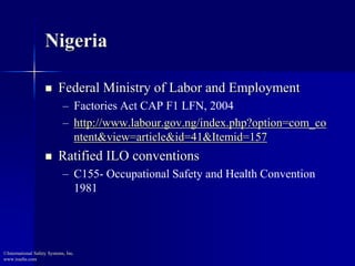 Nigeria
 Federal Ministry of Labor and Employment
– Factories Act CAP F1 LFN, 2004
– http://www.labour.gov.ng/index.php?option=com_co
ntent&view=article&id=41&Itemid=157
 Ratified ILO conventions
– C155- Occupational Safety and Health Convention
1981
©International Safety Systems, Inc.
www.issehs.com
 