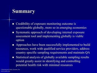 Summary
 Credibility of exposure monitoring outcome is
questionable globally, more so in emerging economies
 Systematic approach of developing internal exposure
assessment tool and implementing globally is viable
option
 Approaches have been successfully implemented to build
resources, work with qualified service providers, address
country specific sampling requirements and maintain QA
 Statistical analysis of globally available sampling results
would greatly assist in identifying and controlling
potential health risk with minimal resources
©International Safety Systems, Inc.
www.issehs.com
 