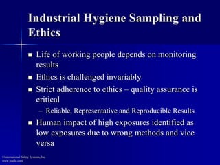 Industrial Hygiene Sampling and
Ethics
 Life of working people depends on monitoring
results
 Ethics is challenged invariably
 Strict adherence to ethics – quality assurance is
critical
– Reliable, Representative and Reproducible Results
 Human impact of high exposures identified as
low exposures due to wrong methods and vice
versa
©International Safety Systems, Inc.
www.issehs.com
 