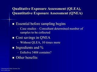 Qualitative Exposure Assessment (QLEA),
Quantitative Exposure Assessment (QNEA)
 Essential before sampling begins
– Case studies – Consultant determined number of
samples to be collected
 Cost savings in QNEA
– Without QLEA, 10 times more
 Ingredients and %
– EnSolve 5408 contains?
 Other benefits
©International Safety Systems, Inc.
www.issehs.com
 
