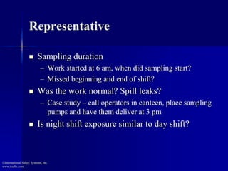 Representative
 Sampling duration
– Work started at 6 am, when did sampling start?
– Missed beginning and end of shift?
 Was the work normal? Spill leaks?
– Case study – call operators in canteen, place sampling
pumps and have them deliver at 3 pm
 Is night shift exposure similar to day shift?
©International Safety Systems, Inc.
www.issehs.com
 