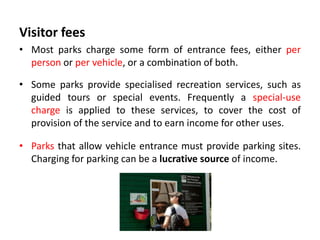 Visitor fees
• Most parks charge some form of entrance fees, either per
person or per vehicle, or a combination of both.
• Some parks provide specialised recreation services, such as
guided tours or special events. Frequently a special-use
charge is applied to these services, to cover the cost of
provision of the service and to earn income for other uses.
• Parks that allow vehicle entrance must provide parking sites.
Charging for parking can be a lucrative source of income.

 