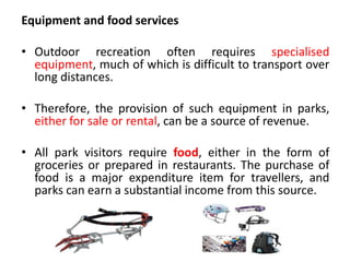 Equipment and food services
• Outdoor recreation often requires specialised
equipment, much of which is difficult to transport over
long distances.
• Therefore, the provision of such equipment in parks,
either for sale or rental, can be a source of revenue.
• All park visitors require food, either in the form of
groceries or prepared in restaurants. The purchase of
food is a major expenditure item for travellers, and
parks can earn a substantial income from this source.

 