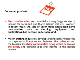 Consumer products
• Merchandise sales are potentially a very large source of
income for parks, but one that is seldom utilised. However,
in recent years the sale of tailor-made specialised parks
merchandise, such as clothing, equipment and
publications, has become quite successful.
• Major crafting industries develop around parks where the
park agency facilitates contact between the craftsmen and
the tourists, involving communities living within or around
the areas, and bringing jobs and income to the people
involved.

 
