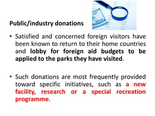 Public/industry donations

• Satisfied and concerned foreign visitors have
been known to return to their home countries
and lobby for foreign aid budgets to be
applied to the parks they have visited.
• Such donations are most frequently provided
toward specific initiatives, such as a new
facility, research or a special recreation
programme.

 