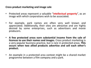 Cross product marketing and image sale
• Protected areas represent a valuable “intellectual property”, as an
image with which corporations wish to be associated.
• For example, park names are often very well known and
appreciated. Additionally, their sites are attractive and are highly
desired by some enterprises, such as advertisers and movie
producers.

• A few protected areas earn substantial income from the sale of
licences to use their names and images. Cross product marketing is
a very popular business practice, but is rare in protected areas. This
occurs when two allied products advertise and sell each other’s
product.
• An example in a protected area context might be a shared market
programme between a film company and a park.

 