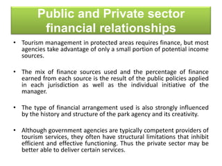Public and Private sector
financial relationships
• Tourism management in protected areas requires finance, but most
agencies take advantage of only a small portion of potential income
sources.
• The mix of finance sources used and the percentage of finance
earned from each source is the result of the public policies applied
in each jurisdiction as well as the individual initiative of the
manager.
• The type of financial arrangement used is also strongly influenced
by the history and structure of the park agency and its creativity.

• Although government agencies are typically competent providers of
tourism services, they often have structural limitations that inhibit
efficient and effective functioning. Thus the private sector may be
better able to deliver certain services.

 