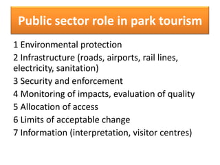 Public sector role in park tourism
1 Environmental protection
2 Infrastructure (roads, airports, rail lines,
electricity, sanitation)
3 Security and enforcement
4 Monitoring of impacts, evaluation of quality
5 Allocation of access
6 Limits of acceptable change
7 Information (interpretation, visitor centres)

 