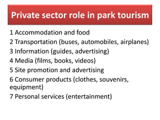Private sector role in park tourism
1 Accommodation and food
2 Transportation (buses, automobiles, airplanes)
3 Information (guides, advertising)
4 Media (films, books, videos)
5 Site promotion and advertising
6 Consumer products (clothes, souvenirs,
equipment)
7 Personal services (entertainment)

 