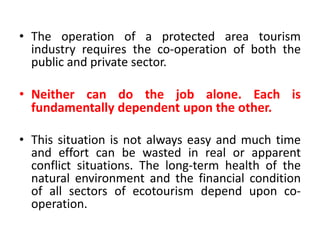 • The operation of a protected area tourism
industry requires the co-operation of both the
public and private sector.

• Neither can do the job alone. Each is
fundamentally dependent upon the other.
• This situation is not always easy and much time
and effort can be wasted in real or apparent
conflict situations. The long-term health of the
natural environment and the financial condition
of all sectors of ecotourism depend upon cooperation.

 