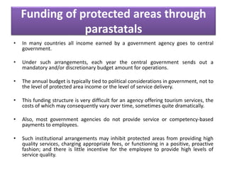 Funding of protected areas through
parastatals
•

In many countries all income earned by a government agency goes to central
government.

•

Under such arrangements, each year the central government sends out a
mandatory and/or discretionary budget amount for operations.

•

The annual budget is typically tied to political considerations in government, not to
the level of protected area income or the level of service delivery.

•

This funding structure is very difficult for an agency offering tourism services, the
costs of which may consequently vary over time, sometimes quite dramatically.

•

Also, most government agencies do not provide service or competency-based
payments to employees.

•

Such institutional arrangements may inhibit protected areas from providing high
quality services, charging appropriate fees, or functioning in a positive, proactive
fashion; and there is little incentive for the employee to provide high levels of
service quality.

 